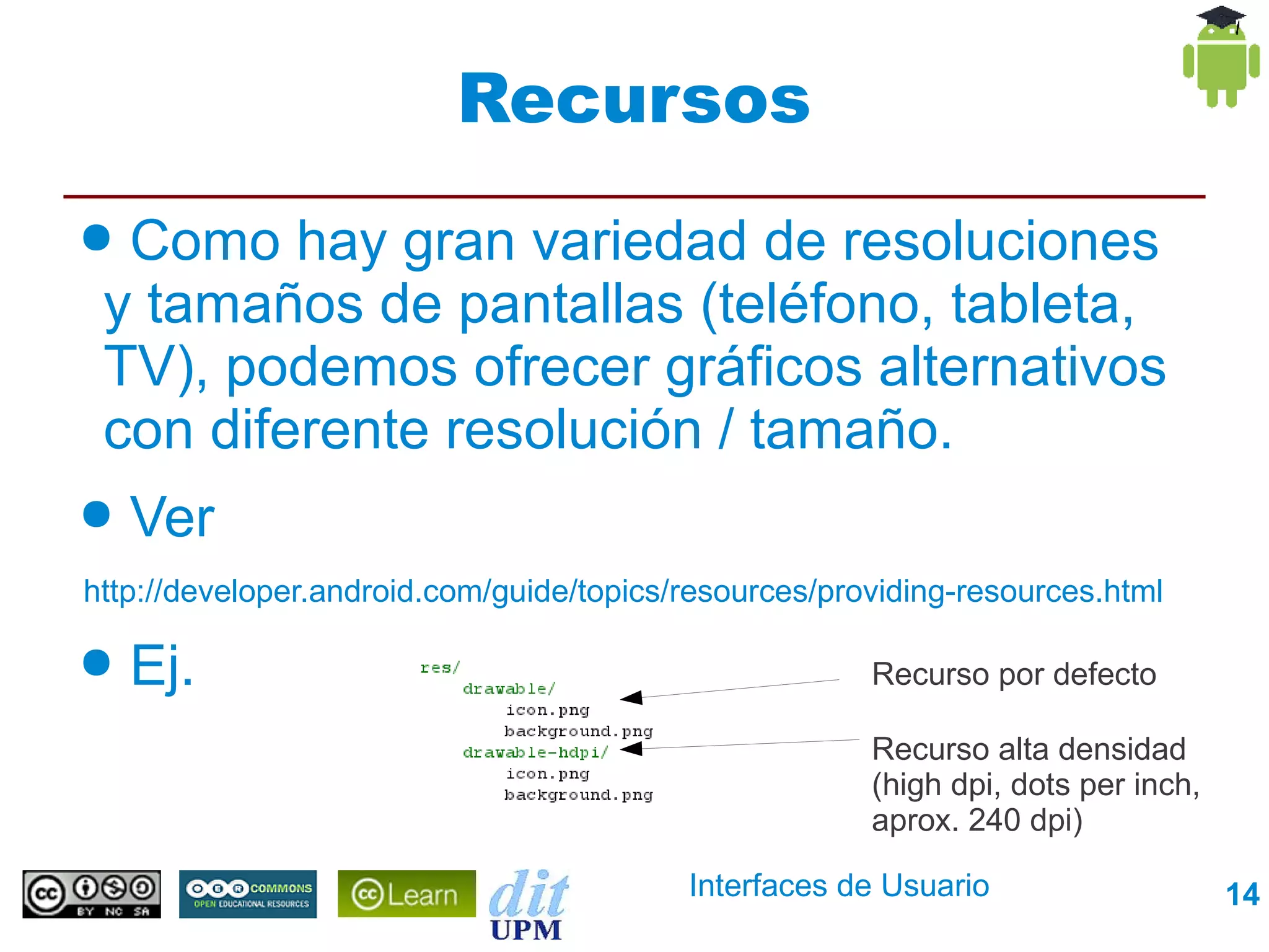 Recursos
● Como hay gran variedad de resoluciones
 y tamaños de pantallas (teléfono, tableta,
 TV), podemos ofrecer gráficos alternativos
 con diferente resolución / tamaño.
●   Ver
http://developer.android.com/guide/topics/resources/providing-resources.html

●   Ej.                                                Recurso por defecto

                                                       Recurso alta densidad
                                                       (high dpi, dots per inch,
                                                       aprox. 240 dpi)

                                          Interfaces de Usuario                    14
 