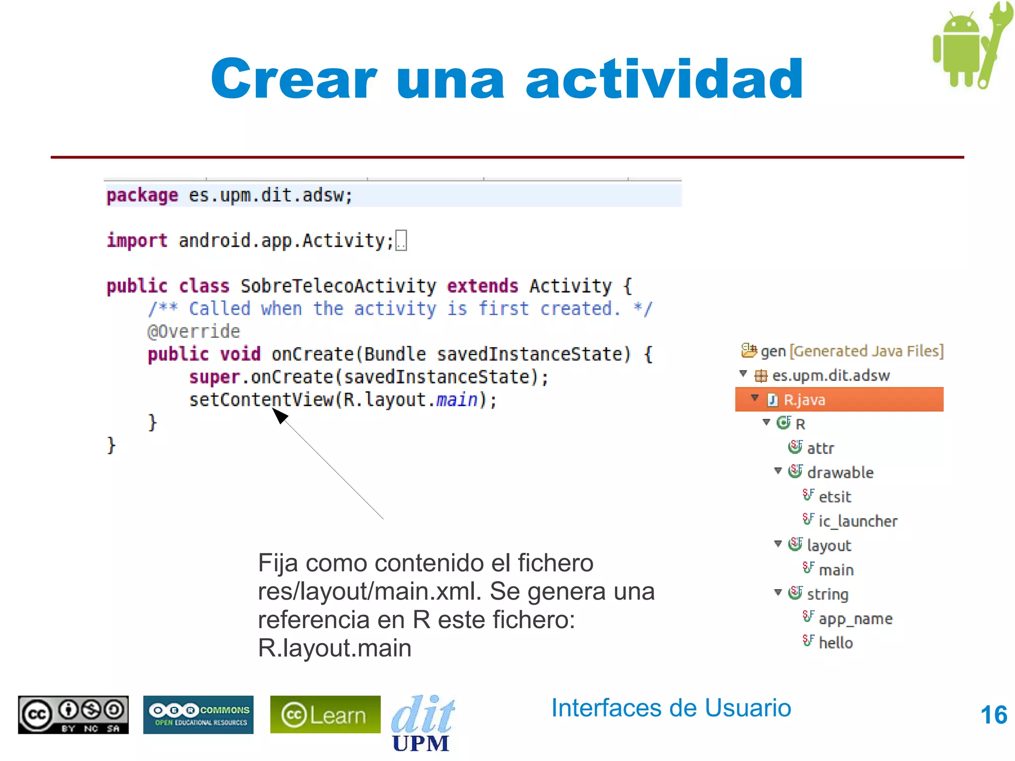 Crear una actividad




 Fija como contenido el fichero
 res/layout/main.xml. Se genera una
 referencia en R este fichero:
 R.layout.main

                          Interfaces de Usuario   16
 