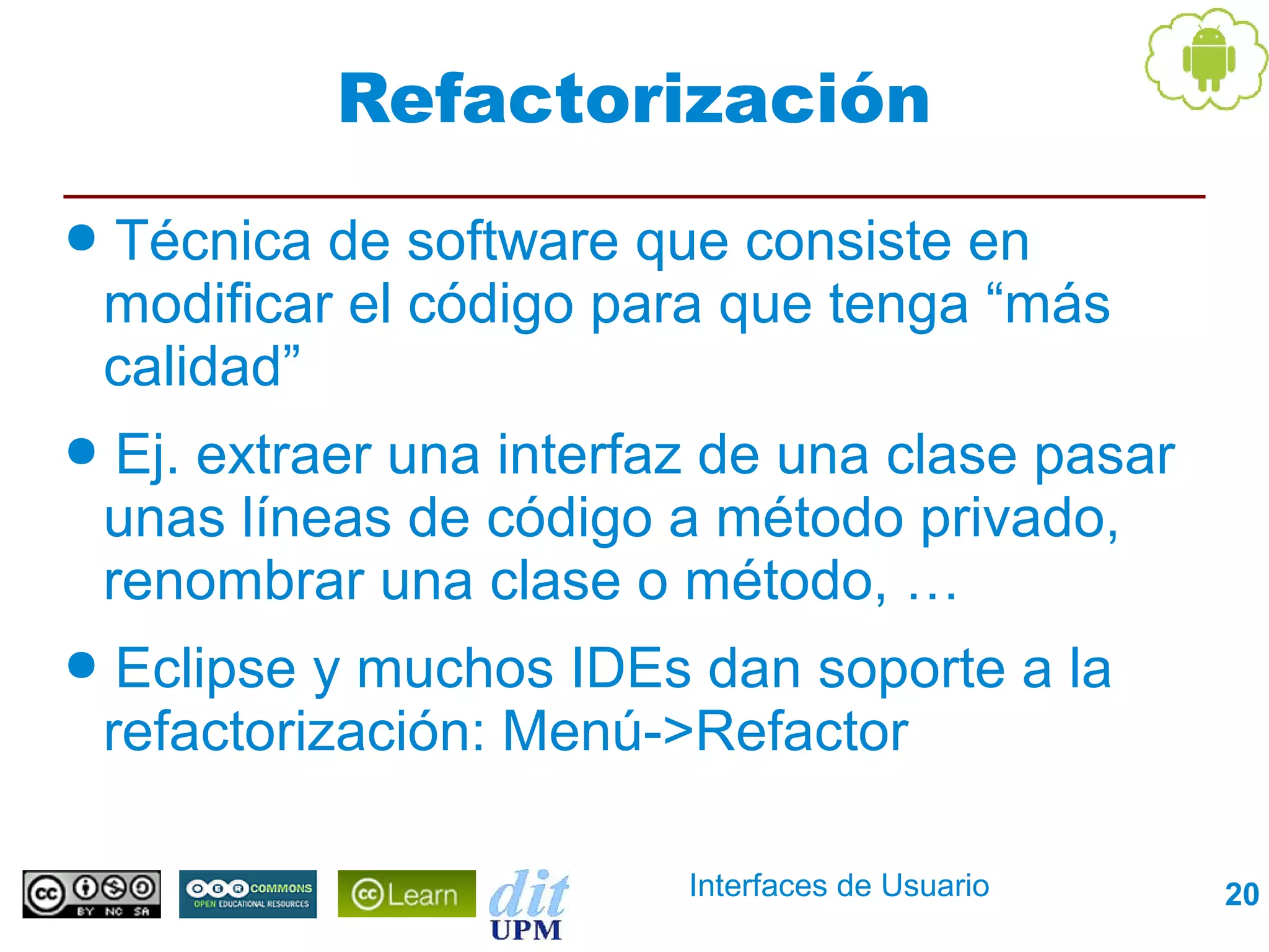 Refactorización
●   Técnica de software que consiste en
    modificar el código para que tenga “más
    calidad”
●    Ej. extraer una interfaz de una clase pasar
    unas líneas de código a método privado,
    renombrar una clase o método, …
●    Eclipse y muchos IDEs dan soporte a la
    refactorización: Menú->Refactor

                            Interfaces de Usuario   20
 