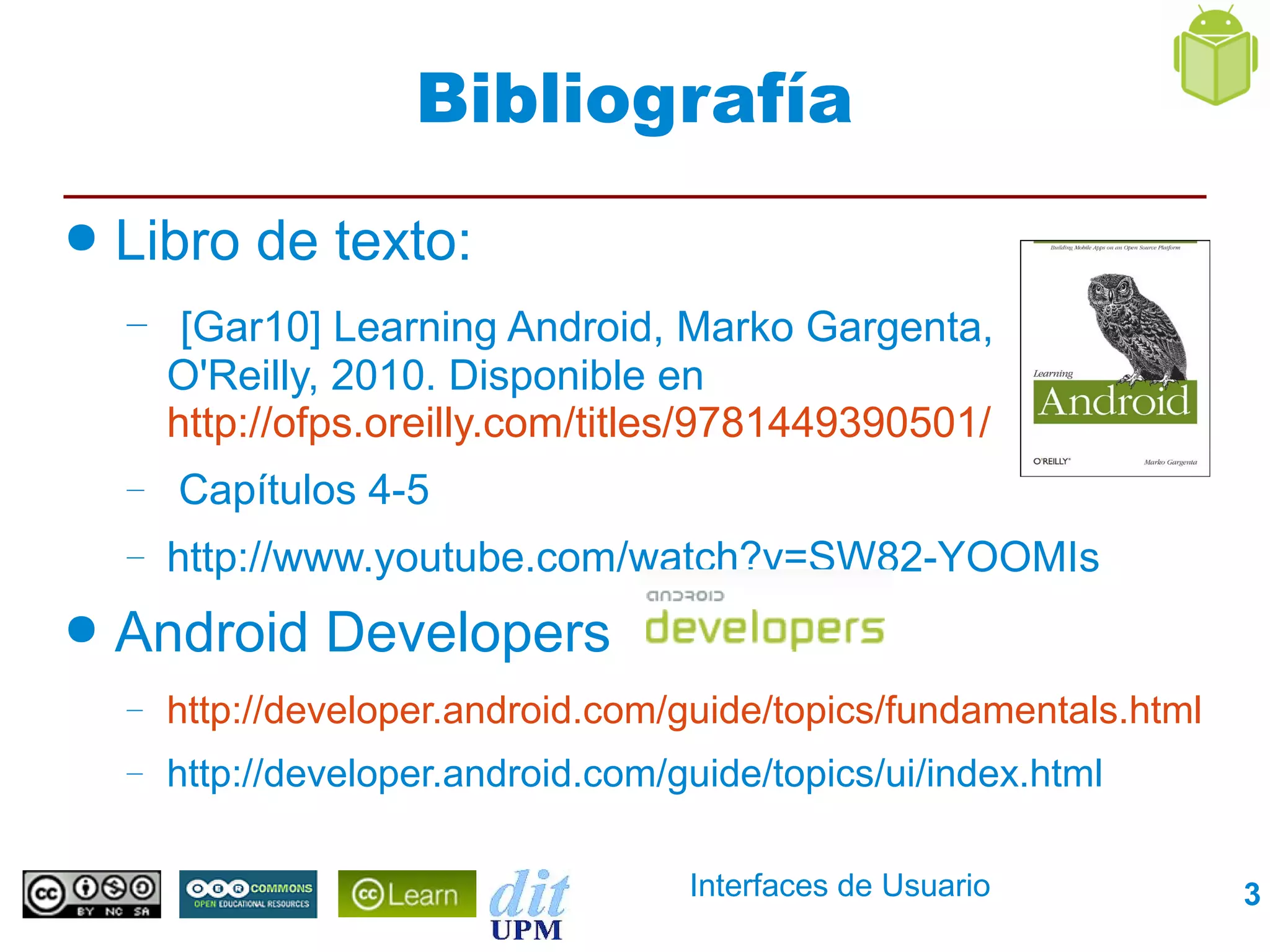 Bibliografía
●   Libro de texto:
    – [Gar10] Learning Android, Marko Gargenta,
        O'Reilly, 2010. Disponible en
        http://ofps.oreilly.com/titles/9781449390501/
    –   Capítulos 4-5
    –   http://www.youtube.com/watch?v=SW82-YOOMIs
●   Android Developers
    –   http://developer.android.com/guide/topics/fundamentals.html
    –   http://developer.android.com/guide/topics/ui/index.html

                                      Interfaces de Usuario           3
 