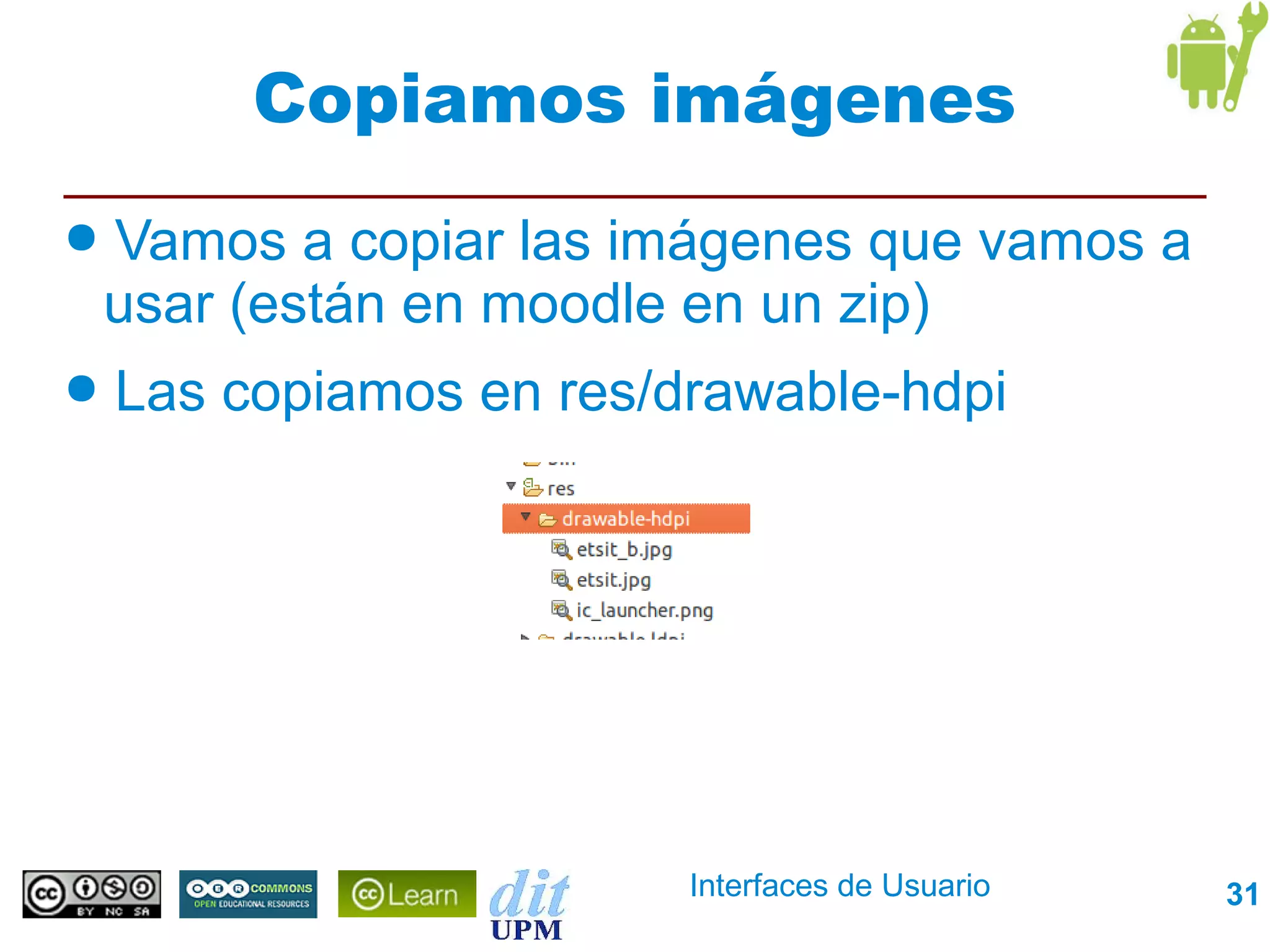 Copiamos imágenes
●   Vamos a copiar las imágenes que vamos a
    usar (están en moodle en un zip)
●   Las copiamos en res/drawable-hdpi




                         Interfaces de Usuario   31
 