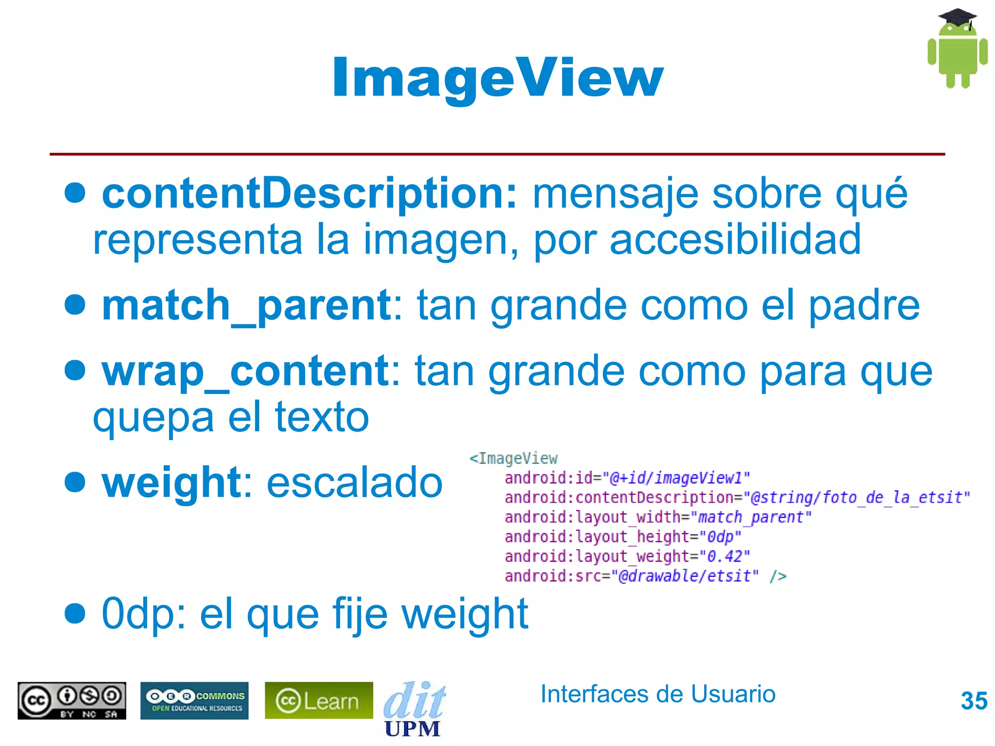ImageView
● contentDescription: mensaje sobre qué
 representa la imagen, por accesibilidad
● match_parent: tan grande como el padre
● wrap_content: tan grande como para que
 quepa el texto
● weight: escalado


●   0dp: el que fije weight
                              Interfaces de Usuario   35
 