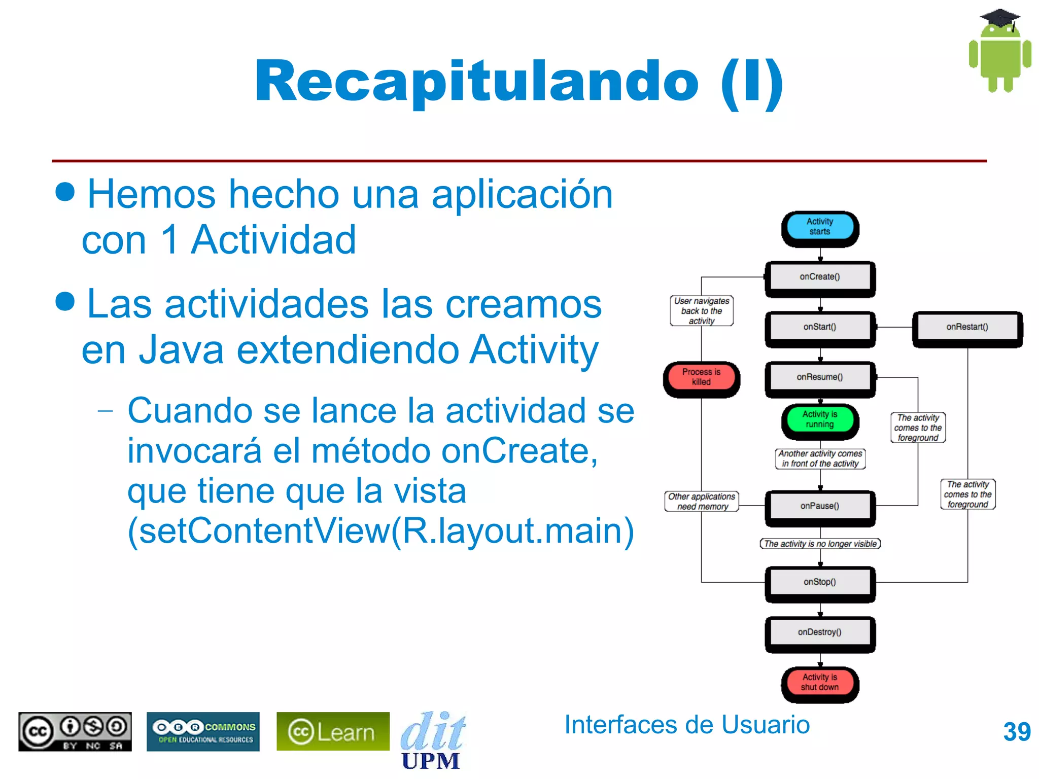 Recapitulando (I)
● Hemos hecho una aplicación
 con 1 Actividad
● Lasactividades las creamos
 en Java extendiendo Activity
  –   Cuando se lance la actividad se
      invocará el método onCreate,
      que tiene que la vista
      (setContentView(R.layout.main)




                                Interfaces de Usuario   39
 