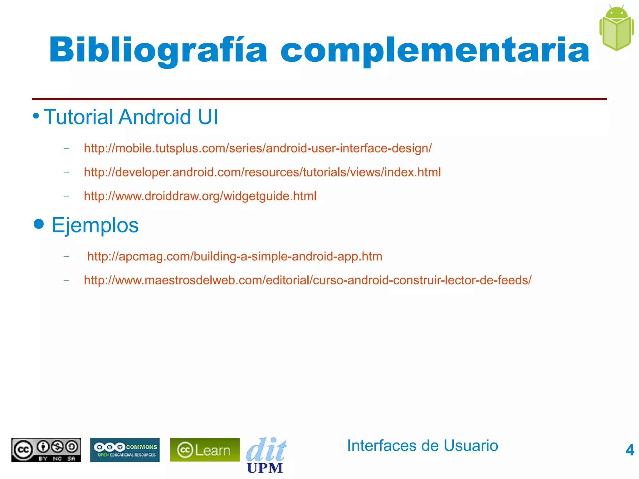 Bibliografía complementaria
●
    Tutorial Android UI
      –   http://mobile.tutsplus.com/series/android-user-interface-design/
      –   http://developer.android.com/resources/tutorials/views/index.html
      –   http://www.droiddraw.org/widgetguide.html

●   Ejemplos
      –   http://apcmag.com/building-a-simple-android-app.htm
      –   http://www.maestrosdelweb.com/editorial/curso-android-construir-lector-de-feeds/




                                                          Interfaces de Usuario              4
 