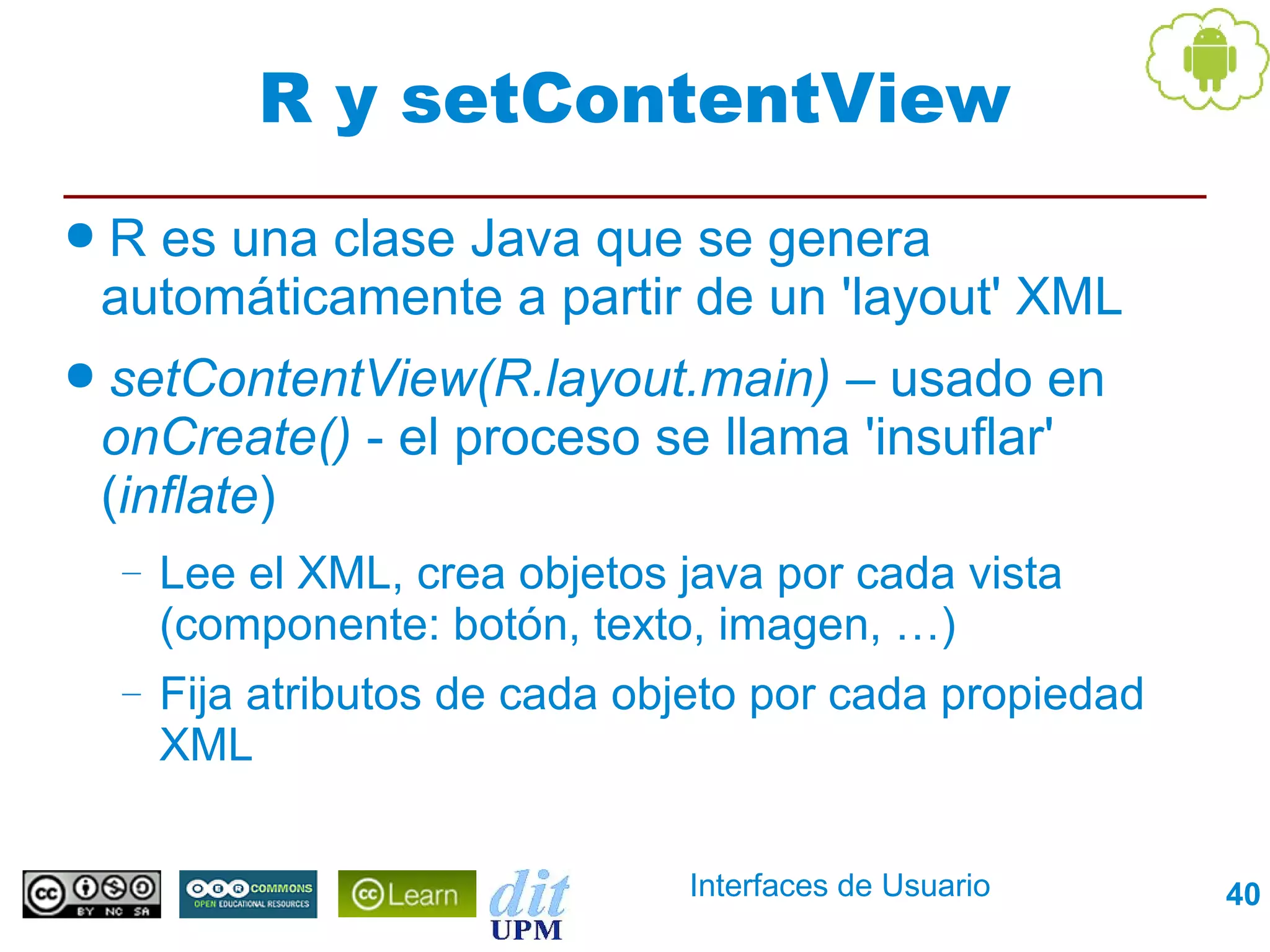 R y setContentView
●R es una clase Java que se genera
 automáticamente a partir de un 'layout' XML
● setContentView(R.layout.main)  – usado en
 onCreate() - el proceso se llama 'insuflar'
 (inflate)
  –   Lee el XML, crea objetos java por cada vista
      (componente: botón, texto, imagen, …)
  –   Fija atributos de cada objeto por cada propiedad
      XML

                               Interfaces de Usuario     40
 