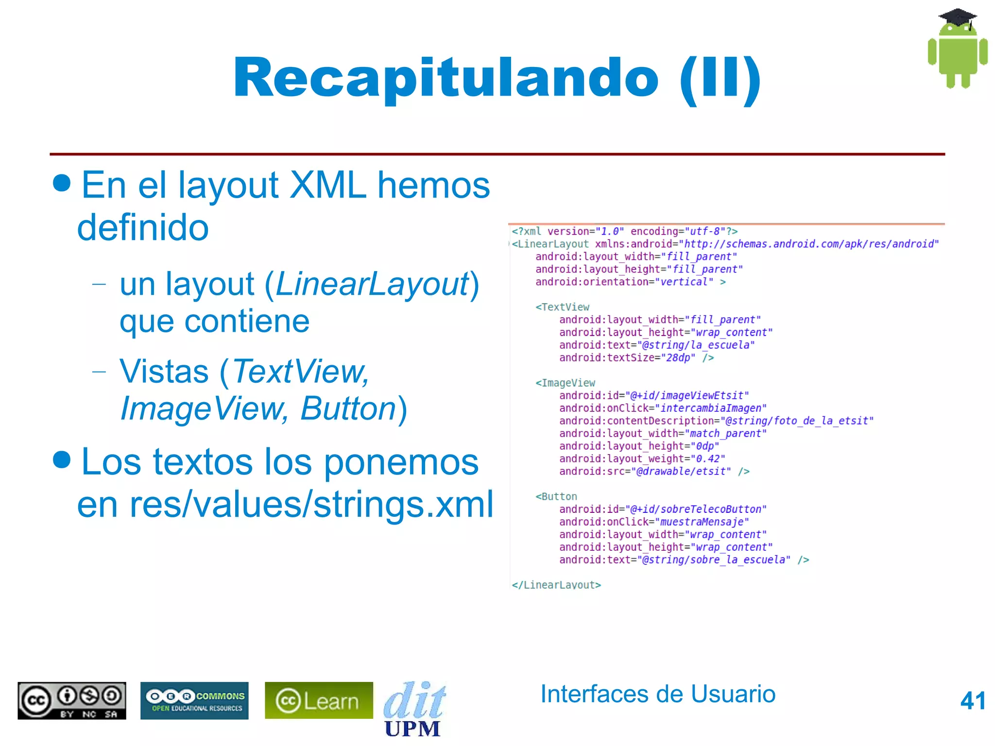 Recapitulando (II)
● En el layout XML hemos
 definido
  –   un layout (LinearLayout)
      que contiene
  –   Vistas (TextView,
      ImageView, Button)
● Lostextos los ponemos
 en res/values/strings.xml



                                 Interfaces de Usuario   41
 