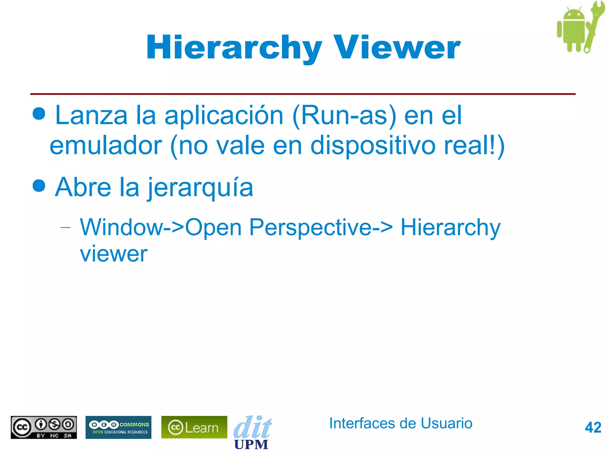Hierarchy Viewer
●   Lanza la aplicación (Run-as) en el
    emulador (no vale en dispositivo real!)
●   Abre la jerarquía
    –   Window->Open Perspective-> Hierarchy
        viewer




                             Interfaces de Usuario   42
 