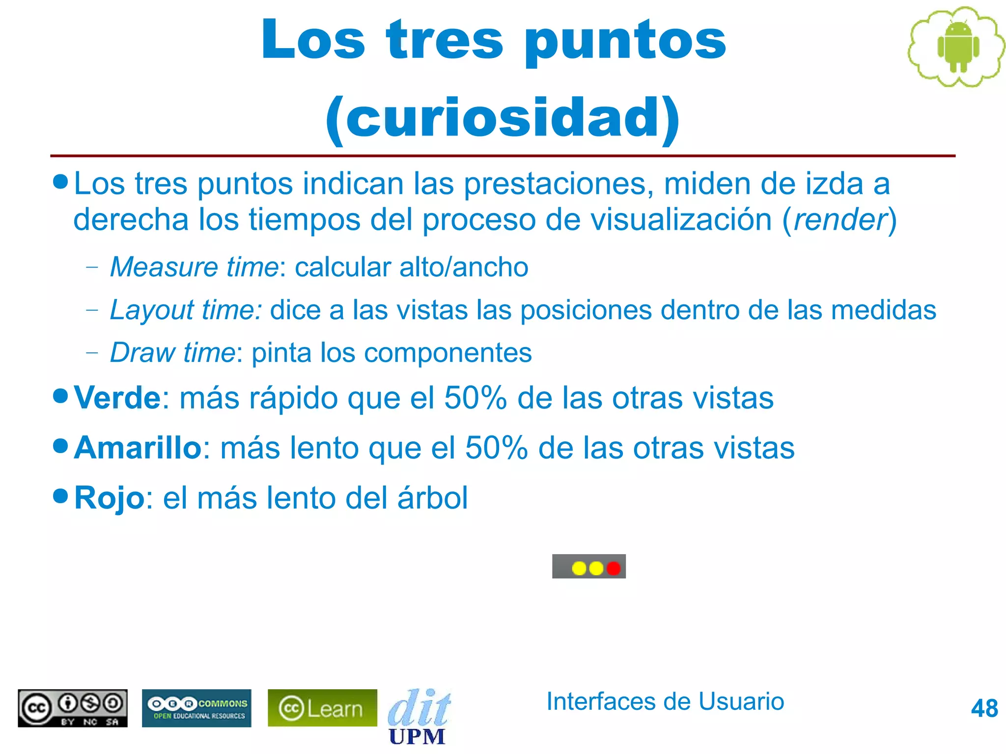 Los tres puntos
                    (curiosidad)
● Lostres puntos indican las prestaciones, miden de izda a
 derecha los tiempos del proceso de visualización (render)
  –   Measure time: calcular alto/ancho
  –   Layout time: dice a las vistas las posiciones dentro de las medidas
  –   Draw time: pinta los componentes
● Verde:   más rápido que el 50% de las otras vistas
● Amarillo:   más lento que el 50% de las otras vistas
● Rojo:   el más lento del árbol




                                          Interfaces de Usuario             48
 