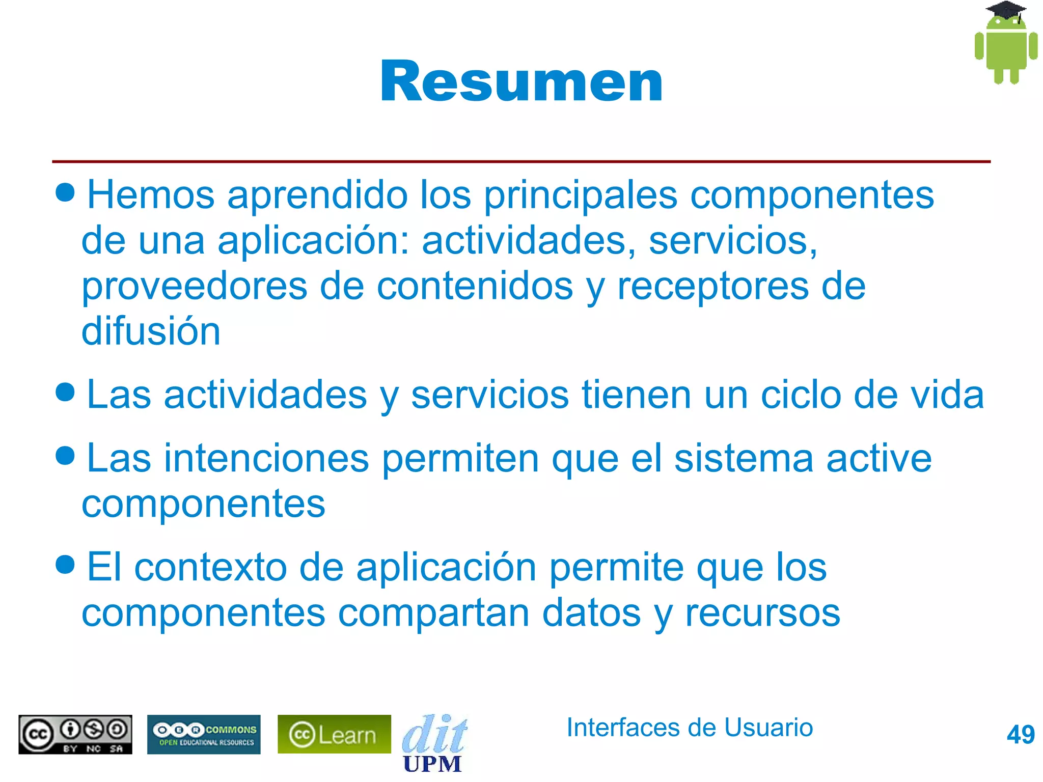 Resumen
● Hemos   aprendido los principales componentes
 de una aplicación: actividades, servicios,
 proveedores de contenidos y receptores de
 difusión
● Las   actividades y servicios tienen un ciclo de vida
● Las
    intenciones permiten que el sistema active
 componentes
● El
   contexto de aplicación permite que los
 componentes compartan datos y recursos

                               Interfaces de Usuario      49
 