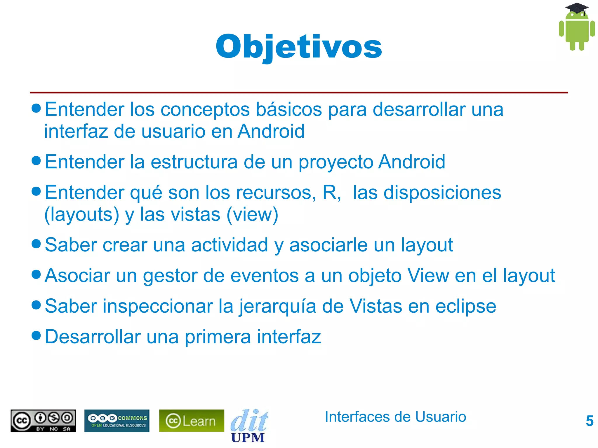 Objetivos
● Entender los conceptos básicos para desarrollar una
 interfaz de usuario en Android
● Entender   la estructura de un proyecto Android
● Entender  qué son los recursos, R, las disposiciones
 (layouts) y las vistas (view)
● Saber   crear una actividad y asociarle un layout
● Asociar   un gestor de eventos a un objeto View en el layout
● Saber   inspeccionar la jerarquía de Vistas en eclipse
● Desarrollar   una primera interfaz


                                       Interfaces de Usuario     5
 