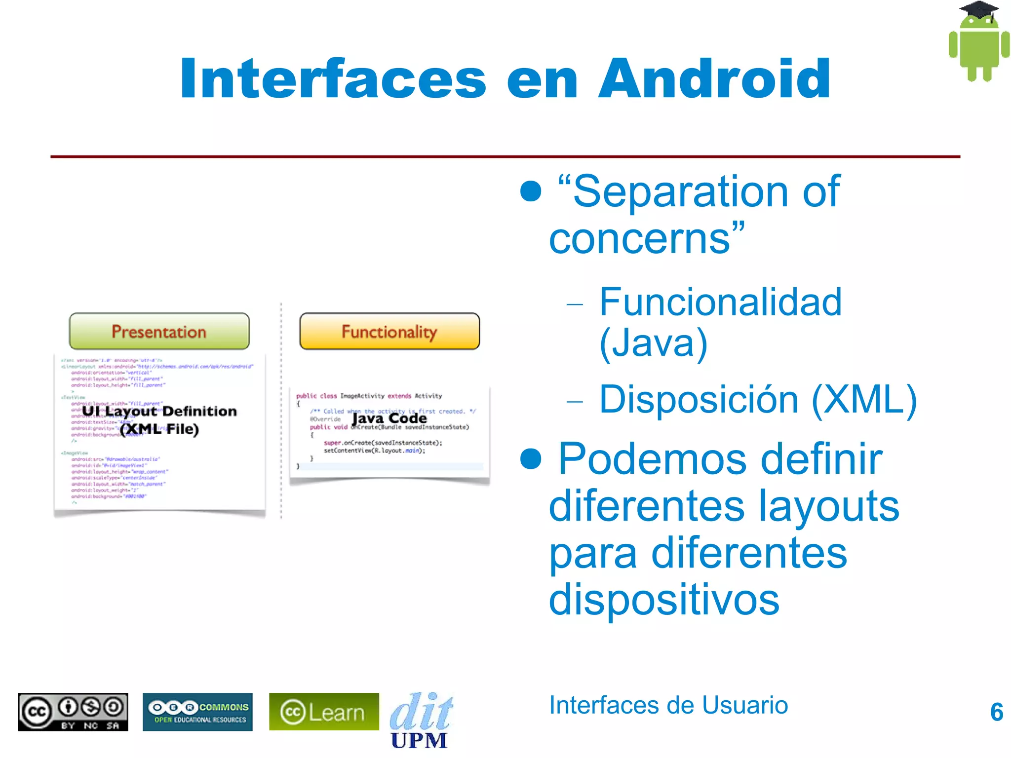 Interfaces en Android
          ●   “Separation of
              concerns”
               –   Funcionalidad
                   (Java)
               –   Disposición (XML)
          ●   Podemos definir
              diferentes layouts
              para diferentes
              dispositivos

              Interfaces de Usuario    6
 