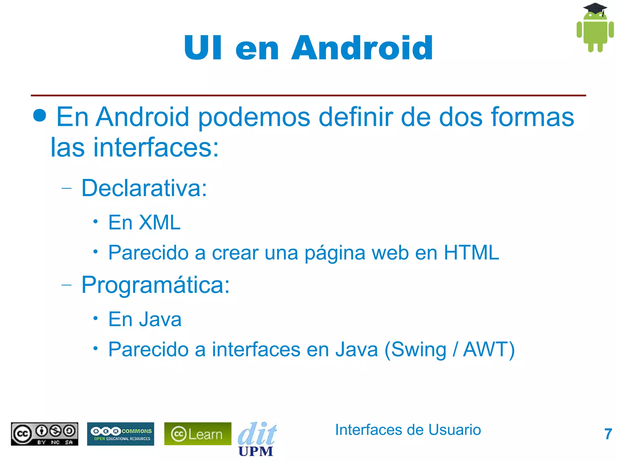UI en Android
●    En Android podemos definir de dos formas
    las interfaces:
    –   Declarativa:
         •   En XML
         •   Parecido a crear una página web en HTML
    –   Programática:
         •   En Java
         •   Parecido a interfaces en Java (Swing / AWT)


                                    Interfaces de Usuario   7
 