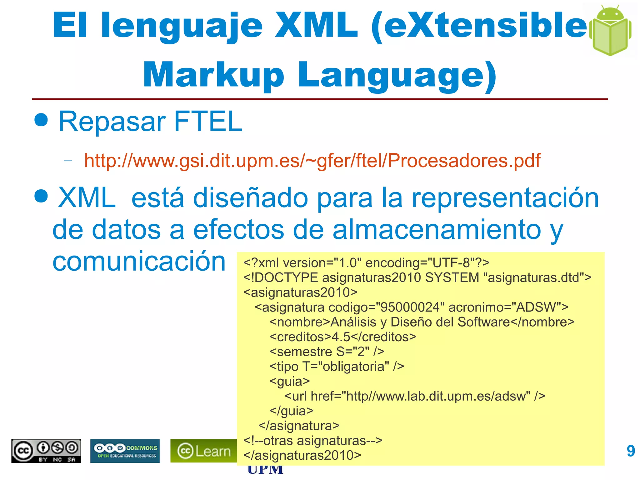 El lenguaje XML (eXtensible
         Markup Language)
●   Repasar FTEL
     –   http://www.gsi.dit.upm.es/~gfer/ftel/Procesadores.pdf
●   XML está diseñado para la representación
    de datos a efectos de almacenamiento y
    comunicación <?xml version="1.0" encoding="UTF-8"?>
                   <!DOCTYPE asignaturas2010 SYSTEM "asignaturas.dtd">
                           <asignaturas2010>
                             <asignatura codigo="95000024" acronimo="ADSW">
                                <nombre>Análisis y Diseño del Software</nombre>
                                <creditos>4.5</creditos>
                                <semestre S="2" />
                                <tipo T="obligatoria" />
                                <guia>
                                   <url href="http//www.lab.dit.upm.es/adsw" />
                                </guia>
                              </asignatura>
                           <!--otras asignaturas-->
                           </asignaturas2010>
                                              Interfaces de Usuario               9
 