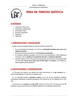 TEMA 44 – ARGÜELLES
Lola Fernández de la Fuente Bursón
1
TEMA 44: FIBROSIS QUÍSTICA
CONTENIDO
1. Introducción y falsos mitos.
2. Etiopatogenia y epidemiología.
3. Clínica según la edad.
4. Evolución y seguimiento.
5. Diagnóstico.
6. Tratamiento.
1. INTRODUCCIÓN Y FALSOS MITOS
Existen numerosos conceptos erróneos con respecto a la fibrosis quística (FQ):
 Es una enfermedad poco frecuente  La FQ es la enfermedad hereditaria más común de la
población caucásica.
 El paciente está siempre muy enfermo  En ocasiones es asintomática.
 Es constante la afectación pancreática  Es la menor de las presentaciones. Existen alteraciones
más típicas, como los cambios en la composición del sudor o la afectación respiratoria.
 Hay pocos adultos con FQ  Se pensaba así porque pocos niños afectos de FQ conseguían llegar
a la vida adulta. Hoy en día la mayor parte de ellos llegan a la madurez y son tratados por
médicos digestivos fundamentalmente.
2. ETIOPATOGENIA Y EPIDEMIOLOGÍA
La FQ posee una incidencia muy variable entre razas, predominando en la raza caucásica con 1
enfermo/2.500 habitantes. En otras etnias es bastante menor.
Es una enfermedad genética autosómica recesiva, por lo que de dos progenitores portadores
(heterocigotos) obtendremos la siguiente descendencia: 25% enferma de FQ, 25% portadora de FQ, 50%
sana.
Se produce por una mutación en el gen CFTR, situado en el locus 7q31. Se conocen más de 900
mutaciones, aunque la más frecuente es la deltaF508 (delección de 3 nucleótidos en posición 508).
 