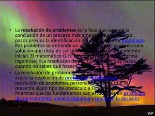 • La resolución de problemas es la fase que supone la
conclusión de un proceso más amplio que tiene como
pasos previos la identificación del problema y su modelado.
Por problema se entiende un asunto del que se espera una
solución que dista de ser obvia a partir del planteamiento
inicial. El matemático G.H. Wheatley lo definió de forma
ingeniosa: «La resolución de problemas es lo que haces
cuando no sabes qué hacer».1
• La resolución de problemas reside principalmente en dos
áreas: la resolución de problemas matemáticos y la
resolución de problemas personales —en los que se
presenta algún tipo de obstáculo a su resolución—,2
mientras que los fundamentos son estudiados en psicología
del pensamiento, ciencia cognitiva y teoría de la decisión.

 
