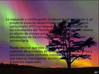 Lo expuesto a continuación contiene la aproximación a un
proyecto especial denominado proyecto tecnológico
comunitario (PTC) en respuesta a las necesidades de
los estudiantes del Tecnológico de La Victoria. El mismo
es objeto de ensayo por parte de su autor con
estudiantes de Electricidad de la misma institución
universitaria.
Puede decirse que este proyecto especial toma
aspectos de principios de los paradigmas socio crítico y
positivista cuyos métodos intentar dar respuesta a lo
que hace la investigación acción participativa y los
proyectos especiales.

 