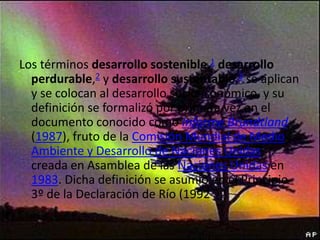 Los términos desarrollo sostenible,1 desarrollo
perdurable,2 y desarrollo sustentable,3 se aplican
y se colocan al desarrollo socioeconómico, y su
definición se formalizó por primera vez en el
documento conocido como Informe Brundtland
(1987), fruto de la Comisión Mundial de Medio
Ambiente y Desarrollo de Naciones Unidas,
creada en Asamblea de las Naciones Unidas en
1983. Dicha definición se asumió en el Principio
3º de la Declaración de Río (1992

 