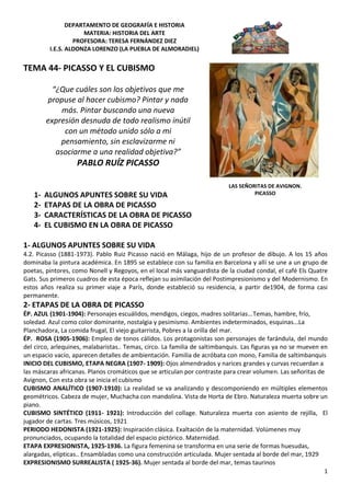 DEPARTAMENTO DE GEOGRAFÍA E HISTORIA
MATERIA: HISTORIA DEL ARTE
PROFESORA: TERESA FERNÁNDEZ DIEZ
I.E.S. ALDONZA LORENZO (LA PUEBLA DE ALMORADIEL)
1
TEMA 44- PICASSO Y EL CUBISMO
“¿Que cuáles son los objetivos que me
propuse al hacer cubismo? Pintar y nada
más. Pintar buscando una nueva
expresión desnuda de todo realismo inútil
con un método unido sólo a mi
pensamiento, sin esclavizarme ni
asociarme a una realidad objetiva?”
PABLO RUÍZ PICASSO
1- ALGUNOS APUNTES SOBRE SU VIDA
2- ETAPAS DE LA OBRA DE PICASSO
3- CARACTERÍSTICAS DE LA OBRA DE PICASSO
4- EL CUBISMO EN LA OBRA DE PICASSO
1- ALGUNOS APUNTES SOBRE SU VIDA
4.2. Picasso (1881-1973). Pablo Ruiz Picasso nació en Málaga, hijo de un profesor de dibujo. A los 15 años
dominaba la pintura académica. En 1895 se establece con su familia en Barcelona y allí se une a un grupo de
poetas, pintores, como Nonell y Regoyos, en el local más vanguardista de la ciudad condal, el café Els Quatre
Gats. Sus primeros cuadros de esta época reflejan su asimilación del Postimpresionismo y del Modernismo. En
estos años realiza su primer viaje a París, donde estableció su residencia, a partir de1904, de forma casi
permanente.
2- ETAPAS DE LA OBRA DE PICASSO
ÉP. AZUL (1901-1904): Personajes escuálidos, mendigos, ciegos, madres solitarias...Temas, hambre, frío,
soledad. Azul como color dominante, nostalgia y pesimismo. Ambientes indeterminados, esquinas...La
Planchadora, La comida frugal, El viejo guitarrista, Pobres a la orilla del mar.
ÉP. ROSA (1905-1906): Empleo de tonos cálidos. Los protagonistas son personajes de farándula, del mundo
del circo, arlequines, malabaristas.. Temas, circo. La familia de saltimbanquis. Las figuras ya no se mueven en
un espacio vacío, aparecen detalles de ambientación. Familia de acróbata con mono, Familia de saltimbanquis
INICIO DEL CUBISMO, ETAPA NEGRA (1907- 1909): Ojos almendrados y narices grandes y curvas recuerdan a
las máscaras africanas. Planos cromáticos que se articulan por contraste para crear volumen. Las señoritas de
Avignon, Con esta obra se inicia el cubismo
CUBISMO ANALÍTICO (1907-1910): La realidad se va analizando y descomponiendo en múltiples elementos
geométricos. Cabeza de mujer, Muchacha con mandolina. Vista de Horta de Ebro. Naturaleza muerta sobre un
piano.
CUBISMO SINTÉTICO (1911- 1921): Introducción del collage. Naturaleza muerta con asiento de rejilla, El
jugador de cartas. Tres músicos, 1921
PERIODO HEDONISTA (1921-1925): Inspiración clásica. Exaltación de la maternidad. Volúmenes muy
pronunciados, ocupando la totalidad del espacio pictórico. Maternidad.
ETAPA EXPRESIONISTA, 1925-1936. La figura femenina se transforma en una serie de formas huesudas,
alargadas, elípticas.. Ensambladas como una construcción articulada. Mujer sentada al borde del mar, 1929
EXPRESIONISMO SURREALISTA ( 1925-36). Mujer sentada al borde del mar, temas taurinos
LAS SEÑORITAS DE AVIGNON.
PICASSO
 