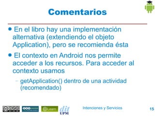 Comentarios
●   En el libro hay una implementación
    alternativa (extendiendo el objeto
    Application), pero se recomienda ésta
●   El contexto en Android nos permite
    acceder a los recursos. Para acceder al
    contexto usamos
    –   getApplication() dentro de una actividad
        (recomendado)


                               Intenciones y Servicios   15
 