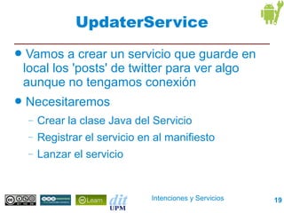UpdaterService
●    Vamos a crear un servicio que guarde en
    local los 'posts' de twitter para ver algo
    aunque no tengamos conexión
●   Necesitaremos
    –   Crear la clase Java del Servicio
    –   Registrar el servicio en al manifiesto
    –   Lanzar el servicio


                                Intenciones y Servicios   19
 