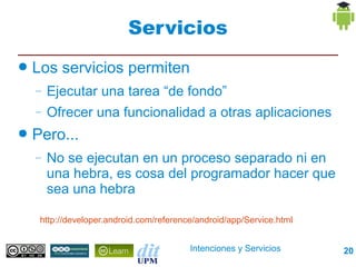 Servicios
●   Los servicios permiten
    –   Ejecutar una tarea “de fondo”
    –   Ofrecer una funcionalidad a otras aplicaciones
●   Pero...
    –   No se ejecutan en un proceso separado ni en
        una hebra, es cosa del programador hacer que
        sea una hebra

     http://developer.android.com/reference/android/app/Service.html


                                          Intenciones y Servicios      20
 