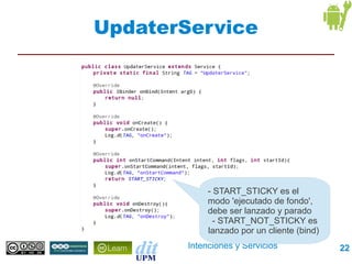 UpdaterService




             - START_STICKY es el
             modo 'ejecutado de fondo',
             debe ser lanzado y parado
               - START_NOT_STICKY es
             lanzado por un cliente (bind)
        Intenciones y Servicios              22
 