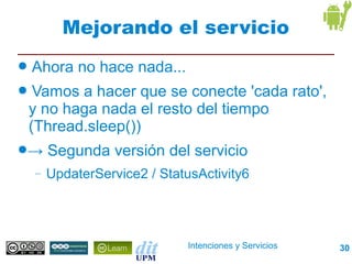 Mejorando el servicio
●   Ahora no hace nada...
●    Vamos a hacer que se conecte 'cada rato',
    y no haga nada el resto del tiempo
    (Thread.sleep())
●→      Segunda versión del servicio
    –   UpdaterService2 / StatusActivity6




                               Intenciones y Servicios   30
 