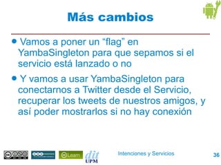 Más cambios
●   Vamos a poner un “flag” en
    YambaSingleton para que sepamos si el
    servicio está lanzado o no
●    Y vamos a usar YambaSingleton para
    conectarnos a Twitter desde el Servicio,
    recuperar los tweets de nuestros amigos, y
    así poder mostrarlos si no hay conexión



                          Intenciones y Servicios   36
 