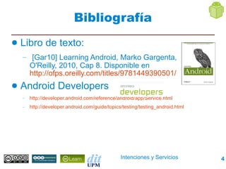 Bibliografía
●   Libro de texto:
    – [Gar10] Learning Android, Marko Gargenta,
        O'Reilly, 2010, Cap 8. Disponible en
        http://ofps.oreilly.com/titles/9781449390501/
●   Android Developers
    –   http://developer.android.com/reference/android/app/Service.html
    –   http://developer.android.com/guide/topics/testing/testing_android.html




                                                 Intenciones y Servicios         4
 