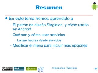 Resumen
●   En este tema hemos aprendido a
    –   El patrón de diseño Singleton, y cómo usarlo
        en Android
    –   Qué son y cómo usar servicios
         •   Lanzar hebras desde servicios
    –   Modificar el menú para incluir más opciones




                                    Intenciones y Servicios   44
 