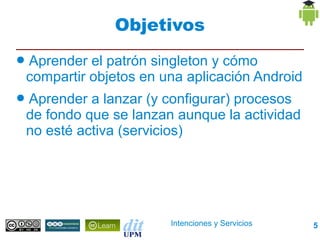 Objetivos
●   Aprender el patrón singleton y cómo
    compartir objetos en una aplicación Android
●   Aprender a lanzar (y configurar) procesos
    de fondo que se lanzan aunque la actividad
    no esté activa (servicios)




                          Intenciones y Servicios   5
 