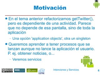 Motivación
● En el tema anterior refactorizamos getTwitter(),
 pero es dependiente de una actividad. Parece
 que no depende de esa pantalla, sino de toda la
 aplicación
  –   Una opción 'application objects', otra un singleton
● Queremos   aprender a tener procesos que se
 lanzan aunque no lance la aplicación el usuario.
 P. ej. obtener noticias, o...
  –   Veremos servicios

                                Intenciones y Servicios     6
 