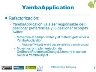 YambaApplication
●   Refactorización:
    –   YambaApplication va a ser responsable de i)
        gestionar preferencias y ii) gestionar el objeto
        twitter
         •   Movemos el campo twitter y el método getTwitter a
             YambaApplication
              –   Ahora getTwitter() tendrá que ser público y synchronized
         •   Movemos la implementación de
             OnSharedPreferenceChangeListener y el campo
             twitter a YambaObject


                                          Intenciones y Servicios            8
 