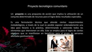 Proyecto tecnológico comunitario
Un proyecto es una propuesta de acción que implica la utilización de un
conjunto determinado de recursos para el logro delos resultados esperados.
Es una formulación técnica que atiende ciertos requerimientos
metodológicos, a través de la cual es posible exponer ordenadamente una
idea para llevarla a la práctica, determinando y valorando todos los
elementos que intervienen en ello. Este se emplea para el logro de ciertos
objetivos que se manifiestan en beneficios para el grupo de personas
afectadas positivamente

 