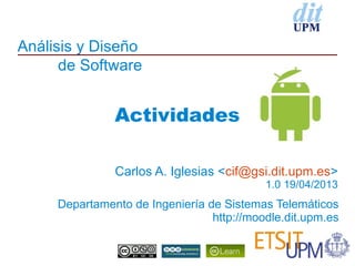 Análisis y Diseño
de Software
Departamento de Ingeniería de Sistemas Telemáticos
http://moodle.dit.upm.es
Carlos A. Iglesias <cif@gsi.dit.upm.es>
1.0 19/04/2013
Actividades
 