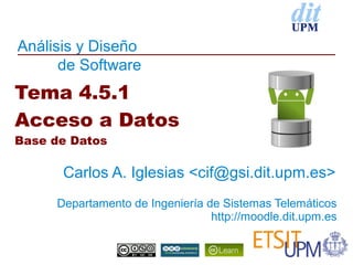 Análisis y Diseño
      de Software
Tema 4.5.1
Acceso a Datos
Base de Datos

      Carlos A. Iglesias <cif@gsi.dit.upm.es>
     Departamento de Ingeniería de Sistemas Telemáticos
                                 http://moodle.dit.upm.es
 