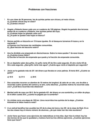 Problemas con fracciones



1   En una clase de 30 personas, las ds quintas partes son chicas y el resto chicos.
    a) ¿Cuántas chicas hay en clase?
    b) ¿Cuántos chicos?


2   Ángela y Roberto tienen cada uno un cuaderno de 120 páginas. Ángela ha gastado dos terceras
    partes de su cuaderno y Roberto, tres quintas partes del suyo.
    a) ¿Cuántas hojas ha gastado cada uno?
    b) ¿A quién le quedan más hojas en blanco?


3   Hemos partido un bizcocho en 15 trozos iguales. En el desayuno tomamos 6 trozos y en la
    merienda 7.
    a) Expresa con fraciones las cantidades consumidas.
    b) ¿Qué fracción de bizcocho sobró?


4   Ana ha dividido una empanada en dieciochoavos. Sobre la mesa quedan 7 de esos trozos.
    a) ¿Cuántos trozos faltan?
    b) Escribe la fracción de empanada que queda y la fracción de empanada consumida.


5   De un depósito salen dos grifos. Un grifo vierte 2/5 de litro cada segundo. El otro vierte 4/5 de
    litro cada segundo. ¿Qué grifo vierte más agua? ¿Cuánta agua vierte el depósito por segundo?


6   Jesús se ha gastado más de 2/5 del dinero que llevaba en unos patines. Si tenía 50 €. ¿Cuánto se
    gastó?

    a) 18 €       b) 31 €       c) 20 €


7   Dos caracoles recorren un alambre de 10 metros de longitud. Al cabo de un rato, uno de ellos a
    recorrido cuatro quintos del camino y el otro, ocho décimos. ¿Cuántos metros ha recorrido cada
    uno? ¿Cuál lleva recorrida más distancia?


8   Maribel salió de casa con 50 €. Se ha gastado 4/5 del dinero en una sombrilla y un sillón de playa.
    Si el sillón cuesta 29 €, ¿cuánto ha pagado por la sombrilla?


9   Un ciclista corre una etapa de 120 km. Lleva recorridos tres quintos de la etapa. ¿Cuántos
    kilómetros le faltan hasta la meta?


10 A un estival benéfico han acudido los 2/3 de la clase de Irene y los 5/6 de la clase de Raúl. Si en
    las dos clases hay el mismo número de alumnos, ¿de qué clase han ido más escolares?


11 Javier tiene que hacer unos ejercicios de matemáticas en tres días. Ayer hizo la mitad, hoy los
    dos tercios de los que le quedaban y mañana hará los tres últimos ejercicios. ¿Cuántos ejercicios
    tiene que hacer?
 
