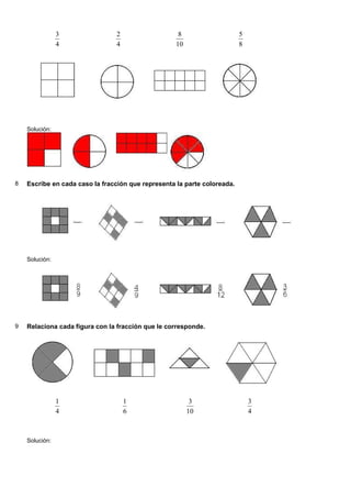 3               2                    8                    5
                4               4                   10                    8




    Solución:




8   Escribe en cada caso la fracción que representa la parte coloreada.




    Solución:




9   Relaciona cada figura con la fracción que le corresponde.




                1                   1                     3                   3
                4                   6                    10                   4



    Solución:
 