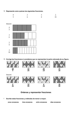14 Representa como quieras las siguientes fracciones.

                4               3                   5                   2
                5               6                   8                  10



    Solución:

        4
        5


        3
        6


        5
        8


        2
       10



15 Corrige las fracciones si consideras que no representan la parte coloreada de su figura.




    Solución:




                        Ordenas y representar fracciones


1   Escribe estas fracciones y ordénalas de menor a mayor.

      once onceavos       tres onceavos      ocho onceavos       diez onceavos
 