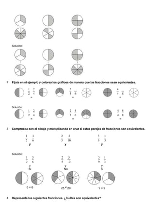 Solución:




2   Fíjate en el ejemplo y colorea los gráficos de manera que las fracciones sean equivalentes.

                    1       2                    2       ...                     4       ...
                    2       4                    3       6                       4       8
                        =                            =                               =


    Solución:
                    1       2                    2       4                       4       8
                    2       4                    3       6                       4       8
                        =                            =                               =


3   Comprueba con el dibujo y multiplicando en cruz si estas parejas de fracciones son equivalentes.

                1        3              2        5                 3        1
                2        6              5       10                 9        3
                    y                       y                          y


    Solución:
                1        3              2        5                 3        1
                2        6              5       10                 9        3
                    y                       y                          y
                    Si                      No                         Si




                6=6                     25 ≠ 20                    9=9


4   Representa las siguientes fracciones. ¿Cuáles son equivalentes?
 