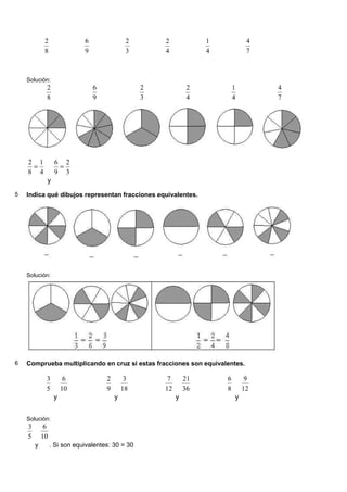 2               6                2       2             1            4
             8               9                3       4             4            7



    Solución:
             2                   6                2             2           1        4
             8                   9                3             4           4        7




    2 1           6 2
     =             =
    8 4           9 3
             y
5   Indica qué dibujos representan fracciones equivalentes.




    Solución:




6   Comprueba multiplicando en cruz si estas fracciones son equivalentes.

             3         6             2        3        7       21       6        9
             5        10             9       18       12       36       8       12
                  y                      y                 y                y


    Solución:
    3        6
    5       10
        y        . Si son equivalentes: 30 = 30
 