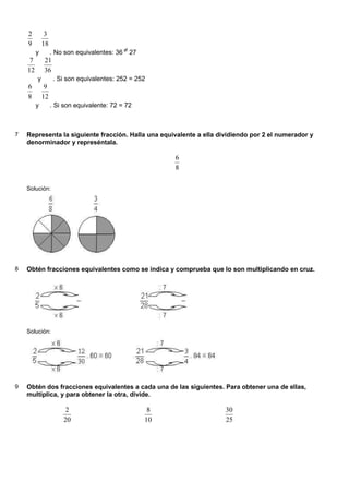 2         3
    9        18
         y        . No son equivalentes: 36 ≠ 27
     7       21
    12       36
         y         . Si son equivalentes: 252 = 252
    6         9
    8        12
         y        . Si son equivalente: 72 = 72



7   Representa la siguiente fracción. Halla una equivalente a ella dividiendo por 2 el numerador y
    denorminador y represéntala.

                                                        6
                                                        8

    Solución:




8   Obtén fracciones equivalentes como se indica y comprueba que lo son multiplicando en cruz.




    Solución:




9   Obtén dos fracciones equivalentes a cada una de las siguientes. Para obtener una de ellas,
    multiplica, y para obtener la otra, divide.

                       2                            8                30
                      20                           10                25
 