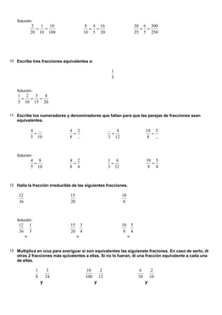 Solución:
              2   1   10                      8 4 16                             30 6 300
                =   =                          = =                                 = =
             20 10 100                       10 5 20                             25 5 250




10 Escribe tres fracciones equivalentes a:

                                                             1
                                                             5

   Solución:
    1 2   3   4
     =  =   =
    5 10 15 20

11 Escribe los numeradores y denominadores que faltan para que las parejas de fracciones sean
   equivalentes.

             4 ...             4 2                          ... 4                      10 5
              =                 =                              =                         =
             5 10              8 ...                         3 12                       8 ...



   Solución:
             4 8               4 2                          1 4                        10 5
              =                 =                            =                           =
             5 10              8 4                          3 12                        8 4



12 Halla la fracción irreducible de las siguientes fracciones.

    12                          15                                  10
    36                          20                                   8



   Solución:
    12       1                  15       3                          10       5
    36       3                  20       4                           8       4
         =                           =                                   =


13 Multiplica en cruz para averiguar si son equivalentes las siguienets fraciones. En caso de serlo, di
   otras 2 fracciones más quivalentes a ellas. Si no lo fueran, di una fracción equivalente a cada una
   de ellas.

                 1        3                   10        2                          6        2
                 8       24                  100       12                         30       10
                     y                             y                                   y
 