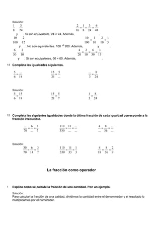 Solución:
    1        3                                             2 1 3   6
                                                            = =  =
    8       24                                            16 8 24 48
        y        . Si son equivalente, 24 = 24. Además,                     .
     10          2                                                10   1         2 1
                                                                     =            =
    100         12                                               100 10         10 5
            y        . No son equivalentes. 100 ≠ 200. Además,             y           .
     6           2                                             4   2   6   3
                                                                 =   =   =
    30          10                                            20 10 30 15
            y        . Si son equivalenes, 60 = 60. Además,                     .

14 Completa las igualdades siguientes.

     5 ...                              15 5                        ... 8
      =                                   =                            =
     6 18                               21 ...                       3 24



    Solución:
     5 15                               15 5                        1 8
      =                                   =                          =
     6 18                               21 7                        3 24




15 Completa las siguientes igualdades donde la última fracción de cada igualdad corresponde a la
    fracción irreducible.

                 ... 6 3                      110 11 ...                     4 8 ...
                    = =                          = =                           =  =
                 70 ... 7                     330 ... ...                   ... 36 ...



    Solución:
                 30 6 3                        110 11 1                      4   8 2
                   =  =                           =  =                         =  =
                 70 14 7                       330 33 3                     18 36 9




                                     La fracción como operador



1   Explica como se calcula la fracción de una cantidad. Pon un ejemplo.

    Solución:
    Para calcular la fracción de una catidad, dividimos la cantidad entre el denominador y el resultado lo
    multiplicamos por el numerador.
 