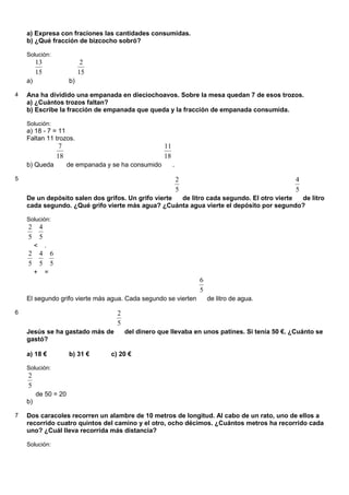 a) Expresa con fraciones las cantidades consumidas.
    b) ¿Qué fracción de bizcocho sobró?

    Solución:
         13                         2
         15                        15
    a)                        b)

4   Ana ha dividido una empanada en dieciochoavos. Sobre la mesa quedan 7 de esos trozos.
    a) ¿Cuántos trozos faltan?
    b) Escribe la fracción de empanada que queda y la fracción de empanada consumida.

    Solución:
    a) 18 - 7 = 11
    Faltan 11 trozos.
                          7                                   11
                         18                                   18
    b) Queda                  de empanada y se ha consumido        .
5                                                                      2                                 4
                                                                       5                                 5
    De un depósito salen dos grifos. Un grifo vierte de litro cada segundo. El otro vierte de litro
    cada segundo. ¿Qué grifo vierte más agua? ¿Cuánta agua vierte el depósito por segundo?

    Solución:
    2        4
    5        5
         <       .
    2        4       6
    5        5       5
         +       =
                                                                           6
                                                                           5
    El segundo grifo vierte más agua. Cada segundo se vierten                  de litro de agua.

6                                            2
                                             5
    Jesús se ha gastado más de                   del dinero que llevaba en unos patines. Si tenía 50 €. ¿Cuánto se
    gastó?

    a) 18 €                   b) 31 €      c) 20 €

    Solución:
    2
    5
         de 50 = 20
    b)

7   Dos caracoles recorren un alambre de 10 metros de longitud. Al cabo de un rato, uno de ellos a
    recorrido cuatro quintos del camino y el otro, ocho décimos. ¿Cuántos metros ha recorrido cada
    uno? ¿Cuál lleva recorrida más distancia?

    Solución:
 