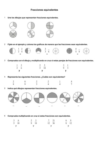Fracciones equivalentes


1   Une los dibujos que representan fracciones equivalentes.




2   Fíjate en el ejemplo y colorea los gráficos de manera que las fracciones sean equivalentes.

                      1       2                             2       ...                                 4       ...
                      2       4                             3       6                                   4       8
                          =                                     =                                           =


3   Comprueba con el dibujo y multiplicando en cruz si estas parejas de fracciones son equivalentes.

                  1       3                        2        5                          3       1
                  2       6                        5       10                          9       3
                      y                                y                                   y


4   Representa las siguientes fracciones. ¿Cuáles son equivalentes?

         2                        6            2                    2              1                4
         8                        9            3                    4              4                7

5   Indica qué dibujos representan fracciones equivalentes.




6   Comprueba multiplicando en cruz si estas fracciones son equivalentes.

          3        6                  2        3                 7            21           6        9
          5       10                  9       18                12            36           8       12
              y                           y                               y                    y
 