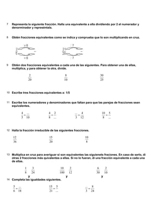 7   Representa la siguiente fracción. Halla una equivalente a ella dividiendo por 2 el numerador y
    denorminador y represéntala.


8   Obtén fracciones equivalentes como se indica y comprueba que lo son multiplicando en cruz.




9   Obtén dos fracciones equivalentes a cada una de las siguientes. Para obtener una de ellas,
    multiplica, y para obtener la otra, divide.

                    2                       8                               30
                   20                      10                               25



10 Escribe tres fracciones equivalentes a: 1/5


11 Escribe los numeradores y denominadores que faltan para que las parejas de fracciones sean
    equivalentes.

             4 ...             4 2                     ... 4                10 5
              =                 =                         =                   =
             5 10              8 ...                    3 12                 8 ...



12 Halla la fracción irreducible de las siguientes fracciones.

    12                          15                             10
    36                          20                              8



13 Multiplica en cruz para averiguar si son equivalentes las siguienets fraciones. En caso de serlo, di
    otras 2 fracciones más quivalentes a ellas. Si no lo fueran, di una fracción equivalente a cada una
    de ellas.

               1        3               10         2                    6         2
               8        24              100       12                   30        10
                   y                          y                             y
14 Completa las igualdades siguientes.

     5 ...                     15 5                            ... 8
      =                          =                                =
     6 18                      21 ...                           3 24
 