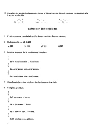 15 Completa las siguientes igualdades donde la última fracción de cada igualdad corresponde a la
    fracción irreducible.

             ... 6 3                     110 11 ...               4 8 ...
                = =                         = =                     =  =
             70 ... 7                    330 ... ...             ... 36 ...


                                La fracción como operador


1   Explica como se calcula la fracción de una cantidad. Pon un ejemplo.


2   Rodea cuánto es: 5/8 de 200

    a) 320                  b) 100             c) 125            d) 325


3   Imagina un grupo de 16 mariposas y completa.

    1
    2
        de 16 mariposas son ... mariposas.
    3
    4
        de ... mariposas son ... mariposas.
    5
    8
        de ... mariposas son ... mariposas.


4   Calcula cuánto es dos séptimos de ciento cuarenta y siete.


5   Completa y calcula.

    2
    3
        de 9 peras son ... peras.
    2
    7
        de 14 libros son ... libros.
    2
    8
        de 24 canicas son ... canicas.
    3
    5
        de 30 pétalos son ... pétalos.

    .
 