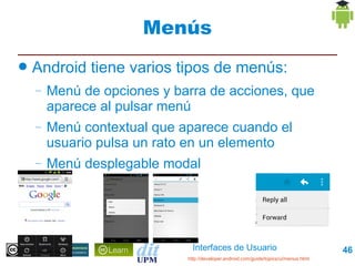 Interfaces de Usuario 46
Menús
● Android tiene varios tipos de menús:
– Menú de opciones y barra de acciones, que
aparece al pulsar menú
– Menú contextual que aparece cuando el
usuario pulsa un rato en un elemento
– Menú desplegable modal
http://developer.android.com/guide/topics/ui/menus.html
 