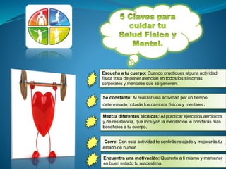 Escucha a tu cuerpo: Cuando practiques alguna actividad
física trata de poner atención en todos los síntomas
corporales y mentales que se generen.
Sé constante: Al realizar una actividad por un tiempo
determinado notarás los cambios físicos y mentales.
Encuentra una motivación: Quererte a ti mismo y mantener
en buen estado tu autoestima.
Mezcla diferentes técnicas: Al practicar ejercicios aeróbicos
y de resistencia, que incluyan la meditación le brindarás más
beneficios a tu cuerpo.
Corre: Con esta actividad te sentirás relajado y mejorarás tu
estado de humor.
 